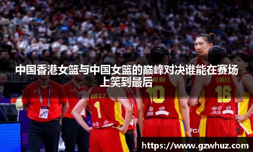 中国香港女篮与中国女篮的巅峰对决谁能在赛场上笑到最后